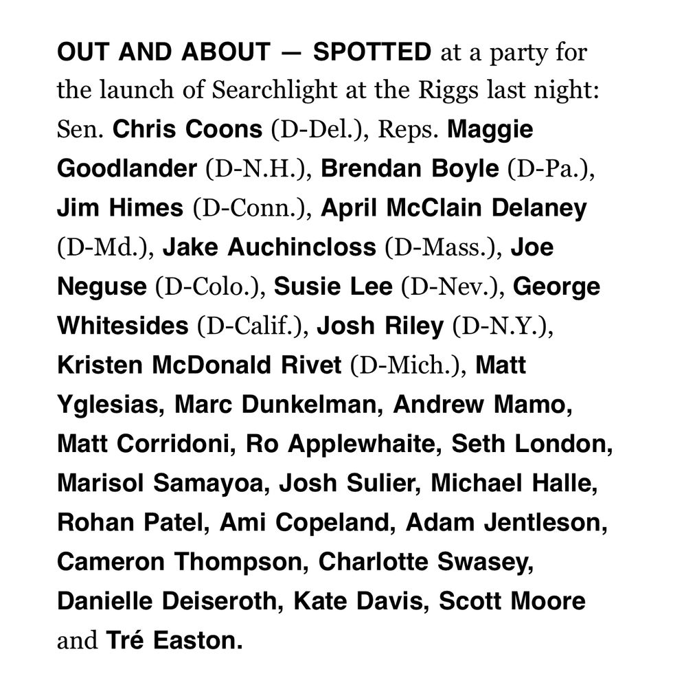From Politico’s playbook:

“OUT AND ABOUT — SPOTTED at a party for the launch of Searchlight at the Riggs last night: Sen. Chris Coons (D-Del.), Reps. Maggie Goodlander (D-N.H.), Brendan Boyle (D-Pa.), Jim Himes (D-Conn.), April McClain Delaney (D-Md.), Jake Auchincloss (D-Mass.), Joe Neguse (D-Colo.), Susie Lee (D-Nev.), George Whitesides (D-Calif.), Josh Riley (D-N.Y.), Kristen McDonald Rivet (D-Mich.), Matt Yglesias, Marc Dunkelman, Andrew Mamo, Matt Corridoni, Ro Applewhaite, Seth London, Marisol Samayoa, Josh Sulier, Michael Halle, Rohan Patel, Ami Copeland, Adam Jentleson, Cameron Thompson, Charlotte Swasey, Danielle Deiseroth, Kate Davis, Scott Moore and Tré Easton.”