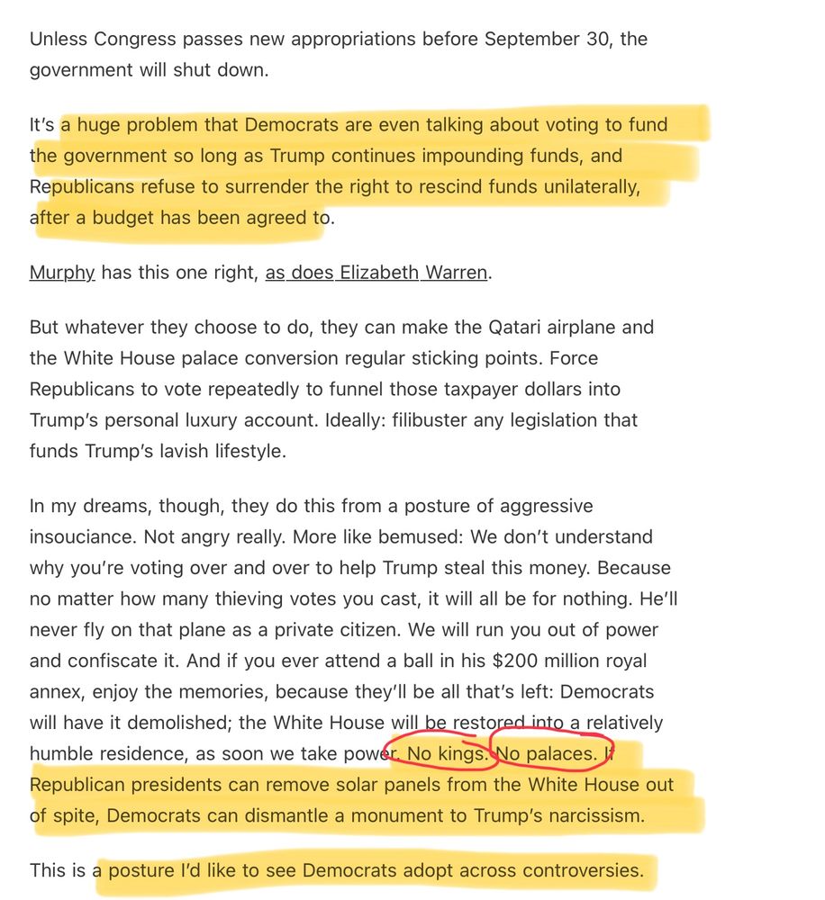 “Unless Congress passes new appropriations before September 30, the government will shut down.

It’s a huge problem that Democrats are even talking about voting to fund the government so long as Trump continues impounding funds, and Republicans refuse to surrender the right to rescind funds unilaterally, after a budget has been agreed to.

Murphy has this one right, as does Elizabeth Warren.

But whatever they choose to do, they can make the Qatari airplane and the White House palace conversion regular sticking points. Force Republicans to vote repeatedly to funnel those taxpayer dollars into Trump’s personal luxury account. Ideally: filibuster any legislation that funds Trump’s lavish lifestyle.

In my dreams, though, they do this from a posture of aggressive insouciance. Not angry really. More like bemused: We don’t understand why you’re voting over and over to help Trump steal this money. Because no matter how many thieving votes you cast, it will all be for nothing. He’ll never fly on that plane as a private citizen. We will run you out of power and confiscate it. And if you ever attend a ball in his $200 million royal annex, enjoy the memories, because they’ll be all that’s left: Democrats will have it demolished; the White House will be restored into a relatively humble residence, as soon we take power. No kings. No palaces. If Republican presidents can remove solar panels from the White House out of spite, Democrats can dismantle a monument to Trump’s narcissism.

This is a posture I’d like to see Democrats adopt across controversies.”