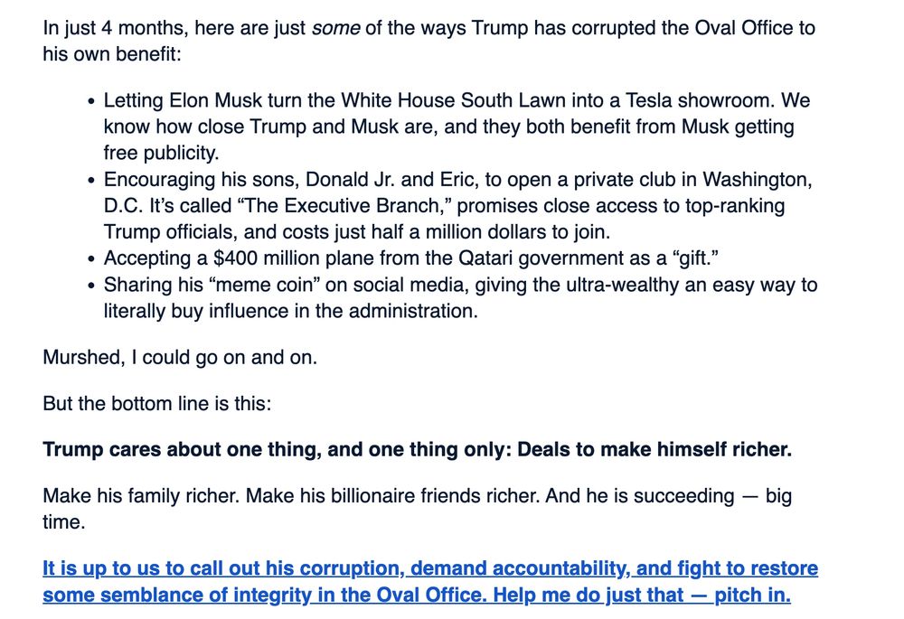 Schiiff email fundraiser screenshot:

"n just 4 months, here are just some of the ways Trump has corrupted the Oval Office to his own benefit:

Letting Elon Musk turn the White House South Lawn into a Tesla showroom. We know how close Trump and Musk are, and they both benefit from Musk getting free publicity.
Encouraging his sons, Donald Jr. and Eric, to open a private club in Washington, D.C. It’s called “The Executive Branch,” promises close access to top-ranking Trump officials, and costs just half a million dollars to join.
Accepting a $400 million plane from the Qatari government as a “gift.”
Sharing his “meme coin” on social media, giving the ultra-wealthy an easy way to literally buy influence in the administration.
Murshed, I could go on and on.

But the bottom line is this:

Trump cares about one thing, and one thing only: Deals to make himself richer.

Make his family richer. Make his billionaire friends richer. And he is succeeding — big time.

It is up to us to call out his corruption, demand accountability, and fight to restore some semblance of integrity in the Oval Office. Help me do just that — pitch in."