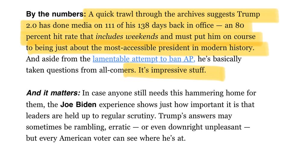 Politico screenshot:

“By the numbers: A quick trawl through the archives suggests Trump 2.0 has done media on 111 of his 138 days back in office — an 80 percent hit rate that includes weekends and must put him on course to being just about the most-accessible president in modern history. And aside from the lamentable attempt to ban AP, he’s basically taken questions from all-comers. It’s impressive stuff.

And it matters: In case anyone still needs this hammering home for them, the Joe Biden experience shows just how important it is that leaders are held up to regular scrutiny. Trump’s answers may sometimes be rambling, erratic — or even downright unpleasant — but every American voter can see where he’s at.”