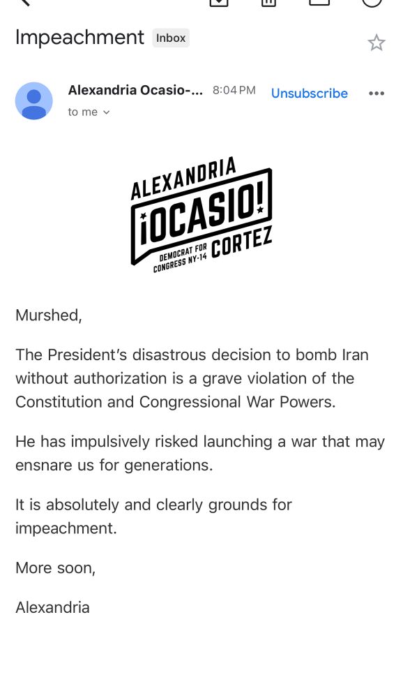 Alexandria Ocasio-Cortez for Congress
Murshed,

The President’s disastrous decision to bomb Iran without authorization is a grave violation of the Constitution and Congressional War Powers.

He has impulsively risked launching a war that may ensnare us for generations.

It is absolutely and clearly grounds for impeachment.

More soon,

Alexandria  