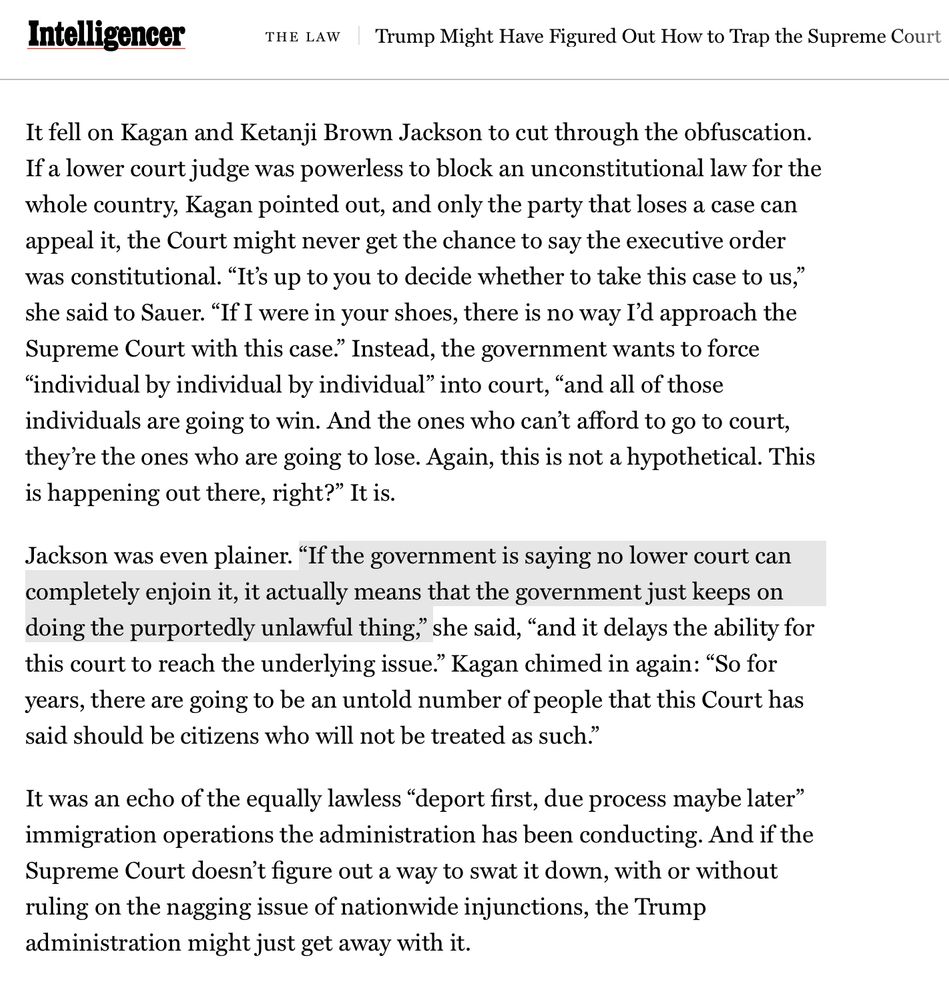 Screenshot:

"It fell on Kagan and Ketanji Brown Jackson to cut through the obfuscation. If a lower court judge was powerless to block an unconstitutional law for the whole country, Kagan pointed out, and only the party that loses a case can appeal it, the Court might never get the chance to say the executive order was constitutional. “It’s up to you to decide whether to take this case to us,” she said to Sauer. “If I were in your shoes, there is no way I’d approach the Supreme Court with this case.” Instead, the government wants to force “individual by individual by individual” into court, “and all of those individuals are going to win. And the ones who can’t afford to go to court, they’re the ones who are going to lose. Again, this is not a hypothetical. This is happening out there, right?” It is.

Jackson was even plainer. “If the government is saying no lower court can completely enjoin it, it actually means that the government just keeps on doing the purportedly unlawful thing,” she said, “and it delays the ability for this court to reach the underlying issue.” Kagan chimed in again: “So for years, there are going to be an untold number of people that this Court has said should be citizens who will not be treated as such.”

It was an echo of the equally lawless “deport first, due process maybe later” immigration operations the administration has been conducting. And if the Supreme Court doesn’t figure out a way to swat it down, with or without ruling on the nagging issue of nationwide injunctions, the Trump administration might just get away with it."
