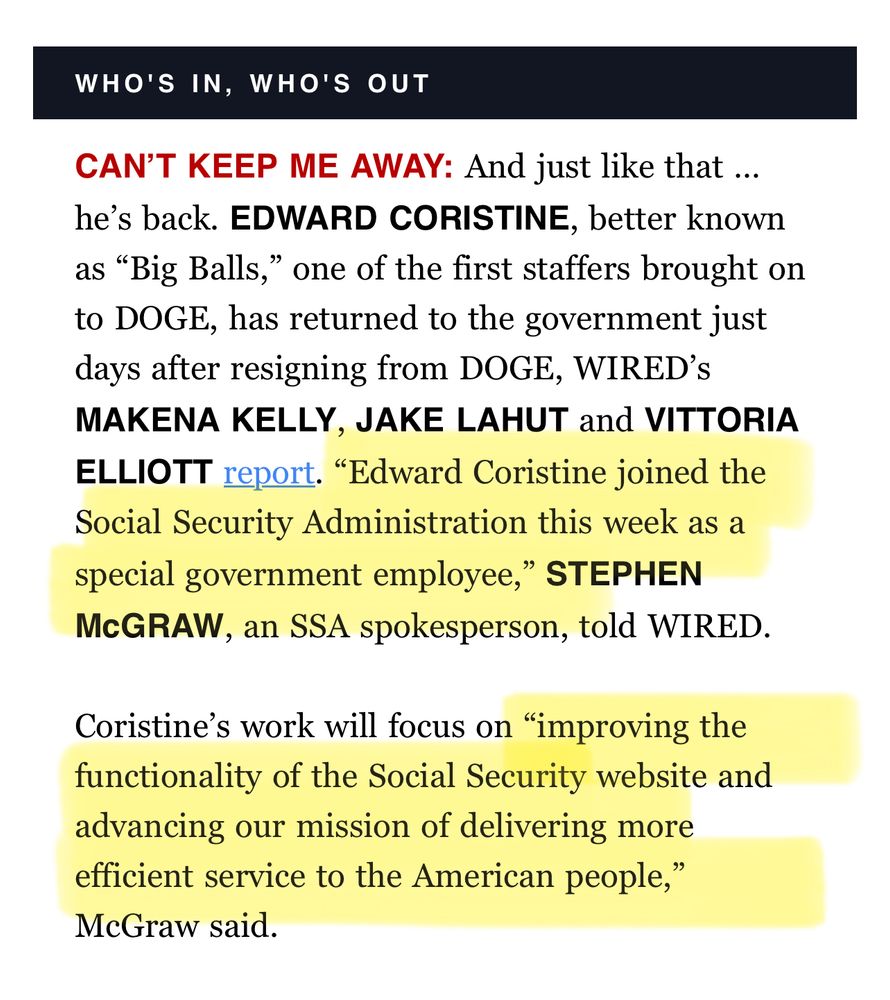West wing playbook screenshot “CAN’T KEEP ME AWAY: And just like that … he’s back. EDWARD CORISTINE, better known as “Big Balls,” one of the first staffers brought on to DOGE, has returned to the government just days after resigning from DOGE, WIRED’s MAKENA KELLY, JAKE LAHUT and VITTORIA ELLIOTT report. “Edward Coristine joined the Social Security Administration this week as a special government employee,” STEPHEN McGRAW, an SSA spokesperson, told WIRED. Coristine’s work will focus on “improving the functionality of the Social Security website and advancing our mission of delivering more efficient service to the American people,” McGraw said.”