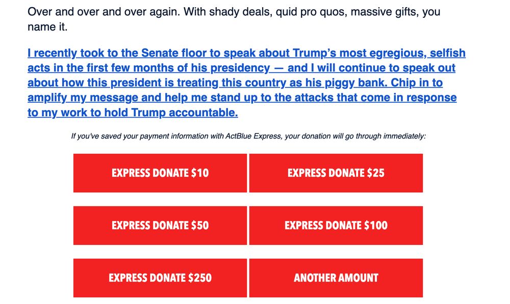 Schiff email fundraiser screenshot:

"I recently took to the Senate floor to speak about Trump’s most egregious, selfish acts in the first few months of his presidency — and I will continue to speak out about how this president is treating this country as his piggy bank. Chip in to amplify my message and help me stand up to the attacks that come in response to my work to hold Trump accountable.


If you've saved your payment information with ActBlue Express, your donation will go through immediately:


EXPRESS DONATE $10
 
EXPRESS DONATE $25
EXPRESS DONATE $50
 
EXPRESS DONATE $100
EXPRESS DONATE $250
 
ANOTHER AMOUNT"