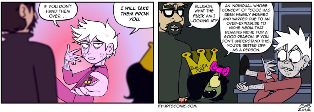 A pair of panels from the concluded webcomic, It Hurts!!!, a full description of which would not fit into an alt text but it manages to mix serious existentialism with dumb humor and it's secretly the best webcomic you've never heard of (fair warning, some early pages use the F slur to set up a later punchline about how shitty it is to do so, after which they're never used again, which is admittedly a little problematic and I'm not gonna tell anyone how to feel about that, but I'd say that despite having the tone of early-2000s "edgy" comedy webcomics, the writing actually avoids the usual pitfalls one expects from such works but I digress). The protagonist, Pasqualo Trianglini, is doing a JoJo Pose while insisting an antisocial hermit hand over his stockpile of black turtlenecks, saying, "If you don't hand them over... I will take them from you." clearly trying to channel Jotaro Kujo like a big dork. The hermit addresses Pasqualo's best friend, Allison, "Allison, what the FUCK am I looking at?", to which she replies, "An individual whose concept of 'cool' has been heavily skewed and warped due to an over-exposure to niche media that remains niche for a good reason. If you don't understand this, you're better off as a person." Pasqualo, still holding the pose, but now seen in profile (an angle from which the pose looks extremely stupid), is making an exaggeratedly enraged face at this sick burn. I knew I *had* to clip these panels because I like a bit of anime and this is extremely accurate to anime fandom. Anyway if you wanna check it out go to gobolatula.com/ithurts