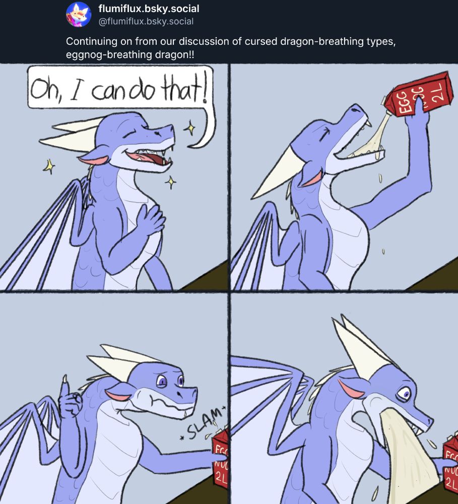 Prompt from Flumiflux: "Continuing on from our discussion of cursed dragon-breathing types, eggnog-breathing dragon!!"

Four panel comic: 1. Blueish dragon boasts "Oh, I can do that!"; 
2. He chugs a 2 L carton of eggnog; 
3. He slams it on the table with a rather uncomfortable expression; 
4. He throws up a whole lot of eggnog.