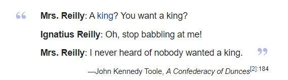 Mrs. Reilly: A king? You want a king?
Ignatius Reilly: Oh, stop babbling at me!
Mrs. Reilly: I never heard of nobody wanted a king.
—John Kennedy Toole, A Confederacy of Dunces