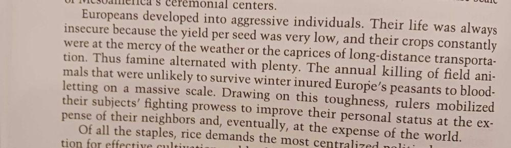 Terrible photo of a book page reading: Europeans developed into aggressive individuals. Their life was always insecure because the yield per seed was very low, and their crops constantly were at the mercy of the weather or the caprices of long-distance transportation. Thus famine alternated with plenty. The annual killing of field animals that were unlikely to survive winter inured Europe's peasants to bloodletting on a massive scale. Drawing on this toughness, rulers mobilized their subjects' fighting prowess to improve their personal status at the expense of their neighbors and, eventually, at the expense of the world.