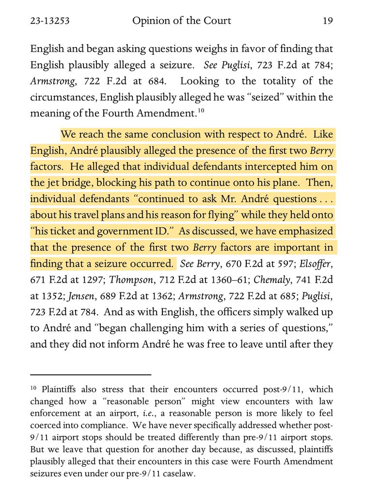 The Court held:

We reach the same conclusion with respect to André.  Like English, André plausibly alleged the presence of the first two Berry factors.  He alleged that individual defendants intercepted him on the jet bridge, blocking his path to continue onto his plane.  Then, individual defendants “continued to ask Mr. André questions . . . about his travel plans and his reason for flying” while they held onto “his ticket and government ID.”  As discussed, we have emphasized that the presence of the first two Berry factors are important in f inding that a seizure occurred. 