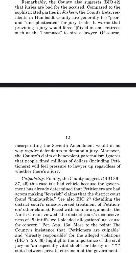 Remarkably, the County also suggests (BIO 42) that juries are bad for the accused. Compared to the sophisticated parties in Jarkesy, the County frets, residents in Humboldt County are generally too "poor" and "unsophisticated" for jury trials. It warns that providing a jury would force "[f)ixed-income retirees such as the Thomases" to hire a lawyer. Of course,
12
incorporating the Seventh Amendment would in no way require defendants to demand a jury. Moreover, the County's claim of benevolent paternalism ignores that people fined millions of dollars (including Peti-tioners) will feel pressure to lawyer up regardless of whether there's a jury.
Culpability. Finally, the County suggests (BIO 36-37, 45) this case is a bad vehicle because the government has already determined that Petitioners are bad actors making "feverish" claims that the district court found "implausible." See also BIO 27 (detailing the district court's since-reversed treatment of Petitioners' other claims). Faced with similar arguments, the Ninth Circuit viewed "the district court's dismissive-ness of Plaintiffs' well-pleaded allegations" as "cause for concern." Pet. App. 16a. More to the point: The County's insistence that "Petitioners are culpable" and "directly responsible" for the alleged violations (BIO 7, 20, 36) highlights the importance of the civil jury as "an especially vital shield for liberty in *** suits between private citizens and the government."
