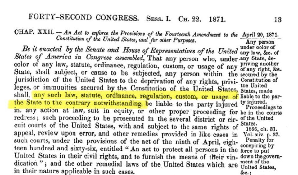 FORTY-SECOND CONGRESS. Sess. I. C. 22. 1871.
13
CHAP. XXII. - An Act to enfurce the Provisions of the Fourteenth Amendment to the April 20, 1871.
Constitution of the United Stales, and for other Purposes.
Any person
Be it enacted by the Senate and House of Representatives of the United any law, &c. of States of America in Congress assembled, That any person who, under any State, de-color of any law, statute, ordinance, regulation, custom, or usage of any oriviy rint, er.
State, shall subject, or cause to be subjected, any person within the secured by the jurisdiction of the United States to the deprivation of any rights, privi. Constitution of
the United
leges, or immunities secured by the Constitution of the United States, States, made the Sate oh lawraiy we, ordinance gee isle cute party injured ligio to the pare
Proceedings to
in, any action at law, suit in equity,
or other proper proceeding for be in the courts
redress; such proceeding to be prosecuted in the several district or cir- of the United cuit courts of the United States, with and subject to the same rights of states,
1866, ch. 31.
appeal, review upon error, and other remedies provided in like cases in Penalty Po. 27. such courts, under the provisions of the act of the ninth of April, eigh conspiring by teen hundred and sixty-six, entitled " An act to protect all persons in the force to put United States in their civil rights, and to furnish the means of tifeir vin- dent th gover-dication"; and the other remedial laws of the United States which are United States, in their nature applicable in such cases.