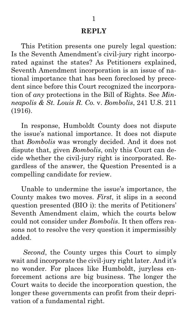 1
REPLY
This Petition presents one purely legal question:
Is the Seventh Amendment's civil-jury right incorporated against the states? As Petitioners explained, Seventh Amendment incorporation is an issue of national importance that has been foreclosed by precedent since before this Court recognized the incorporation of any protections in the Bill of Rights. See Minneapolis & St. Louis R. Co. v. Bombolis, 241 U.S. 211 (1916).
In response, Humboldt County does not dispute the issue's national importance. It does not dispute that Bombolis was wrongly decided. And it does not dispute that, given Bombolis, only this Court can decide whether the civil-jury right is incorporated. Regardless of the answer, the Question Presented is a compelling candidate for review.
Unable to undermine the issue's importance, the County makes two moves. First, it slips in a second question presented (BIO i): the merits of Petitioners' Seventh Amendment claim, which the courts below could not consider under Bombolis. It then offers reasons not to resolve the very question it impermissibly added.
Second, the County urges this Court to simply wait and incorporate the civil-jury right later. And it's no wonder. For places like Humboldt, juryless enforcement actions are big business. The longer the Court waits to decide the incorporation question, the longer these governments can profit from their deprivation of a fundamental right.