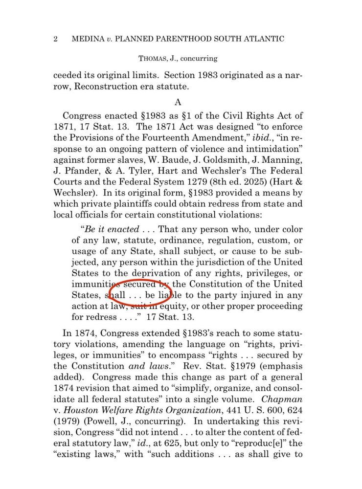 2 MEDINA v. PLANNED PARENTHOOD SOUTH ATLANTIC
THOMAS, J., concurring
ceeded its original limits. Section 1983 originated as a nar-row, Reconstruction era statute.
Congress enacted §1983 as §1 of the Civil Rights Act of 1871, 17 Stat. 13. The 1871 Act was designed "to enforce the Provisions of the Fourteenth Amendment," ibid., "in response to an ongoing pattern of violence and intimidation" against former slaves, W. Baude, J. Goldsmith, J. Manning,
J. Pfander, & A. Tyler, Hart and Wechsler's The Federal Courts and the Federal System 1279 (8th ed. 2025) (Hart & Wechsler). In its original form, §1983 provided a means by which private plaintiffs could obtain redress from state and local officials for certain constitutional violations:
"Be it enacted... That any person who, under color of any law, statute, ordinance, regulation, custom, or usage of any State, shall subject, or cause to be sub-jected, any person within the jurisdiction of the United States to the deprivation of any rights, privileges, or immunitio
* secured by the Constitution of the United States, shall ... be liable to the party injured in any action at law tin equity, or other proper proceeding
for redress
' 17 Stat. 13.
In 1874, Congress extended §1983's reach to some statutory violations, amending the language on "rights, privi-leges, or immunities" to encompass "rights ... secured by the Constitution and laws." Rev. Stat. §1979 (emphasis added). Congress made this change as part of a general 1874 revision that aimed to "simplify, organize, and consolidate all federal statutes" into a single volume. Chapman
v. Houston Welfare Rights Organization, 441 U. S. 600, 624
(1979) (Powell, J., concurring). In undertaking this revi-sion, Congress "did not intend... to alter the content of federal statutory law," id., at 625, but only to "reproduc[e]" the
"existing laws," with "such additions ... as shall give to