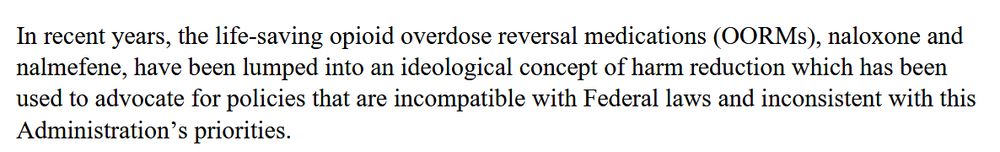 In recent years, the life-saving opioid overdose reversal medications (OORMs), naloxone and nalmefene, have been lumped into an ideological concept of harm reduction which has been used to advocate for policies that are incompatible with federal laws and inconsistent with this Administration's priorities.