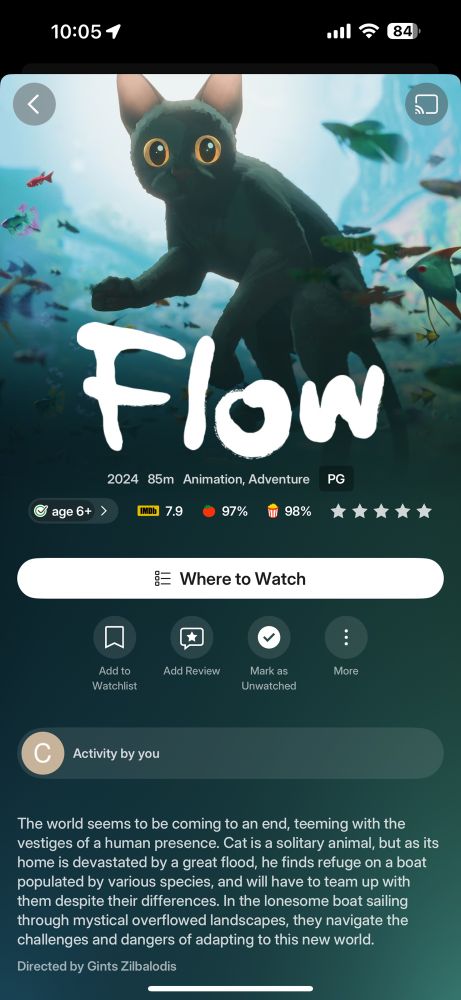 A movie information screen for the animated film “Flow” (2024). 

The top half shows a stylized black cat with large, bright golden eyes, standing alert underwater among colorful tropical fish in a softly lit blue environment. 

Below, large white handwritten-style text reads “Flow.” 

Movie details include: 2024, 85 minutes, Animation/Adventure, rated PG, suitable for ages 6 and up. 

The ratings shown are IMDb 7.9, Rotten Tomatoes 97%, and audience score 98%. 

The synopsis reads: “The world seems to be coming to an end, teeming with the vestiges of a human presence. Cat is a solitary animal, but as its home is devastated by a great flood, he finds refuge on a boat populated by various species, and will have to team up with them despite their differences. In the lonesome boat sailing through mystical overflowed landscapes, they navigate the challenges and dangers of adapting to this new world.” 

The film is directed by Gints Zilbalodis.