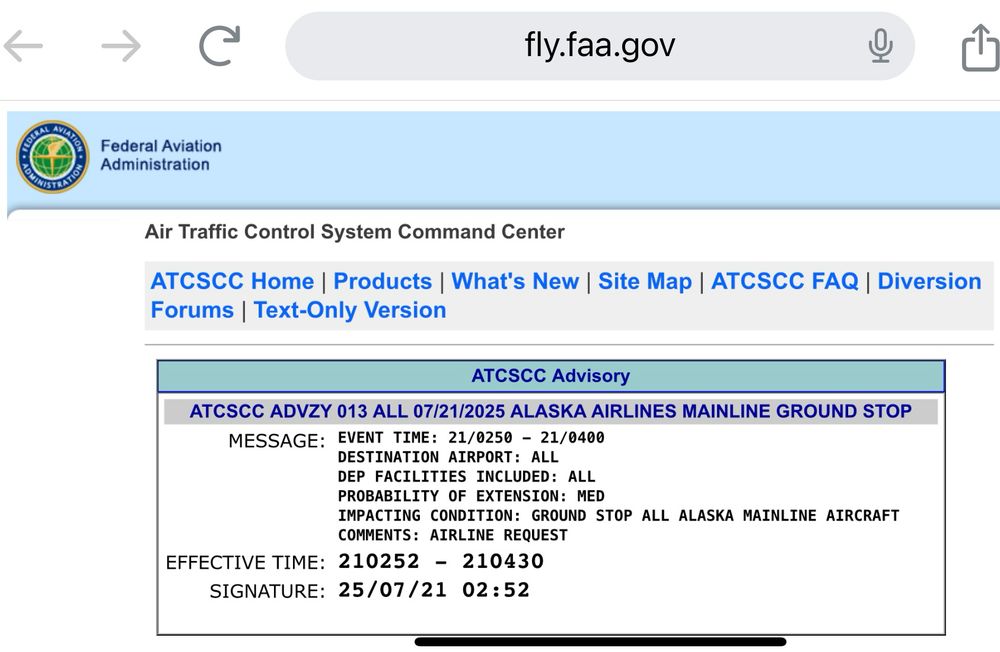 FAA website that says: ATCSCC Advisory
ATCSCC ADVZY 013 ALL 07/21/2025 ALASKA AIRLINES MAINLINE GROUND STOP
MESSAGE: EVENT TIME: 21/0250 - 21/0400
DESTINATION AIRPORT: ALL DEP FACILITIES INCLUDED: ALL PROBABILITY OF EXTENSION: MED
IMPACTING CONDITION: GROUND STOP ALL ALASKA MAINLINE AIRCRAFT
COMMENTS: AIRLINE REQUEST
EFFECTIVE TIME: 210252 - 210430
SIGNATURE: 25/07/21 02:52