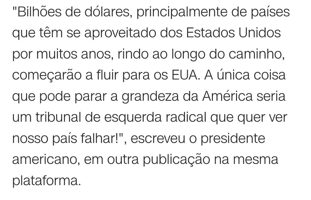 "Bilhões de dólares, principalmente de países que têm se aproveitado dos Estados Unidos por muitos anos, rindo ao longo do caminho, começarão a fluir para os EUA. A única coisa que pode parar a grandeza da América seria um tribunal de esquerda radical que quer ver nosso país falhar!", escreveu o presidente americano, em outra publicação na mesma plataforma.