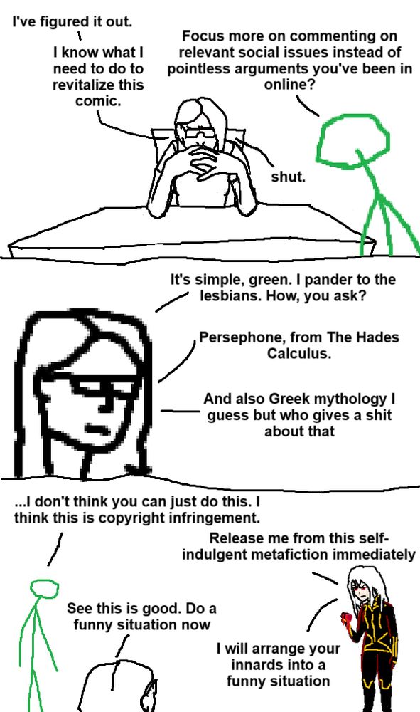 Three panel comic crudely rendered in MS Paint

Panel 1: A self-insert of the author that has named itself "Beth" is doing the iconic pose of Gendo Ikari with her hands clasped in front of her face, while a green stick person watches.

Beth: "I've figured it out. I know what I need to do to revitalize this comic."

Green: "Focus more on commenting on relevant social issues instead of pointless arguments you've been in online?"

Beth: "Shut."

Panel 2: Zoom in on Beth, who says:

"It's simple, green. I pander to the lesbians. How, you ask?

Persephone, from The Hades Calculus.

And also Greek mythology I guess but who gives a shit about that"

Panel 3: Green turns to face Persephone, a crudely drawn anime woman with white hair and red eyes, in a black uniform with golden trim. She's holding a dripping pomegranate.

Green: "...I don't think you can just do this. I think this is copyright infringement."

Persephone: "Release me from this self-indulgent metafiction immediately."

Beth: "See this is good. Do a funny situation now."

Persephone: "I will arrange your innards into a funny situation."