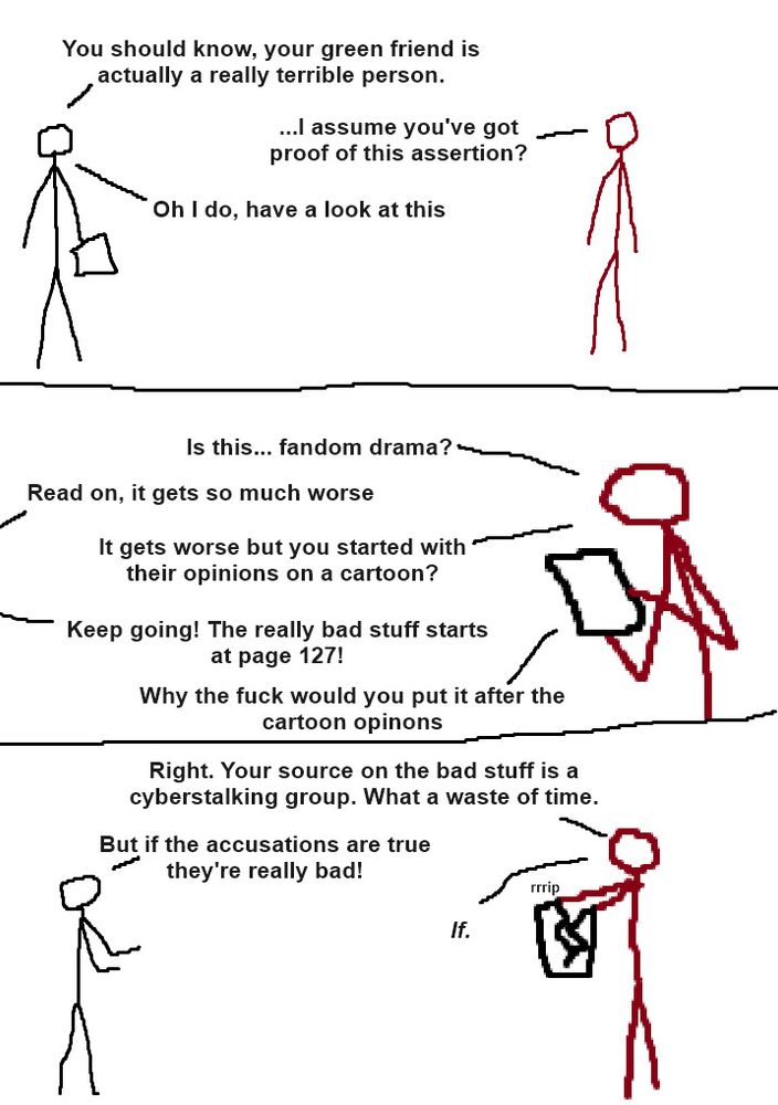 Three panel comic with crudely drawn stick people.

Panel 1: A grayscale person holding some paper is talking to a dark red person.

Grayscale: "You should know, your green friend is actually a really terrible person."

Dark Red: "...I assume you've got proof of this assertion?"

Grayscale: "Oh I do, have a look at this"

Panel 2: Dark Red is holding the paper and looking at it.

Dark Red: "Is this... fandom drama?"

Grayscale: "Read on, it gets so much worse"

Dark Red: "It gets worse but you started with their opinions on a cartoon?"

Grayscale: "Keep going! The really bad stuff starts at page 127!"

Dark Red: "Why the fuck would you put it after the cartoon opinions"

Panel 3: Dark Red rips apart the paper as the grayscale person complains

Dark Red: "Right. Your source on the bad stuff is a cyberstalking group. What a waste of time."

Grayscale: "But if the accusations are true they're really bad!"

Dark Red: "If."