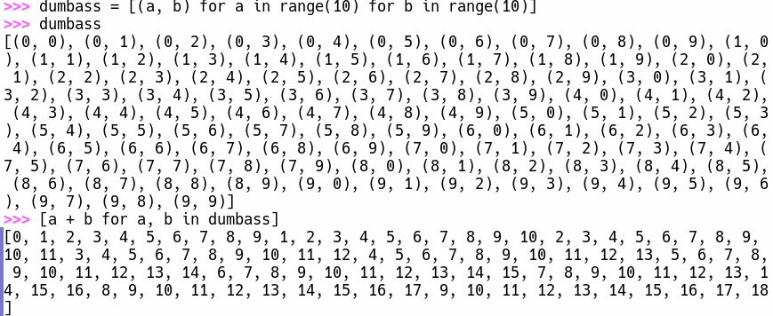 >>> dumbass = [(a, b) for a in range(10) for b in range(10)]
>>> dumbass
[(0, 0), (0, 1), (0, 2), (0, 3), (0, 4), (0, 5), (0, 6), (0, 7), (0, 8), (0, 9), (1, 0), (1, 1), (1, 2), (1, 3), (1, 4), (1, 5), (1, 6), (1, 7), (1, 8), (1, 9), (2, 0), (2, 1), (2, 2), (2, 3), (2, 4), (2, 5), (2, 6), (2, 7), (2, 8), (2, 9), (3, 0), (3, 1), (3, 2), (3, 3), (3, 4), (3, 5), (3, 6), (3, 7), (3, 8), (3, 9), (4, 0), (4, 1), (4, 2), (4, 3), (4, 4), (4, 5), (4, 6), (4, 7), (4, 8), (4, 9), (5, 0), (5, 1), (5, 2), (5, 3), (5, 4), (5, 5), (5, 6), (5, 7), (5, 8), (5, 9), (6, 0), (6, 1), (6, 2), (6, 3), (6, 4), (6, 5), (6, 6), (6, 7), (6, 8), (6, 9), (7, 0), (7, 1), (7, 2), (7, 3), (7, 4), (7, 5), (7, 6), (7, 7), (7, 8), (7, 9), (8, 0), (8, 1), (8, 2), (8, 3), (8, 4), (8, 5), (8, 6), (8, 7), (8, 8), (8, 9), (9, 0), (9, 1), (9, 2), (9, 3), (9, 4), (9, 5), (9, 6), (9, 7), (9, 8), (9, 9)]
>>> [a + b for a, b in dumbass]
[0, 1, 2, 3, 4, 5, 6, 7, 8, 9, 1, 2, 3, 4, 5, 6, 7, 8, 9, 10, 2, 3, 4, 5, 6, 7, 8, 9, 10, 11, 3, 4, 5, 6, 7, 8, 9, 10, 11, 12, 4, 5, 6, 7, 8, 9, 10, 11, 12, 13, 5, 6, 7, 8, 9, 10, 11, 12, 13, 14, 6, 7, 8, 9, 10, 11, 12, 13, 14, 15, 7, 8, 9, 10, 11, 12, 13, 14, 15, 16, 8, 9, 10, 11, 12, 13, 14, 15, 16, 17, 9, 10, 11, 12, 13, 14, 15, 16, 17, 18]
