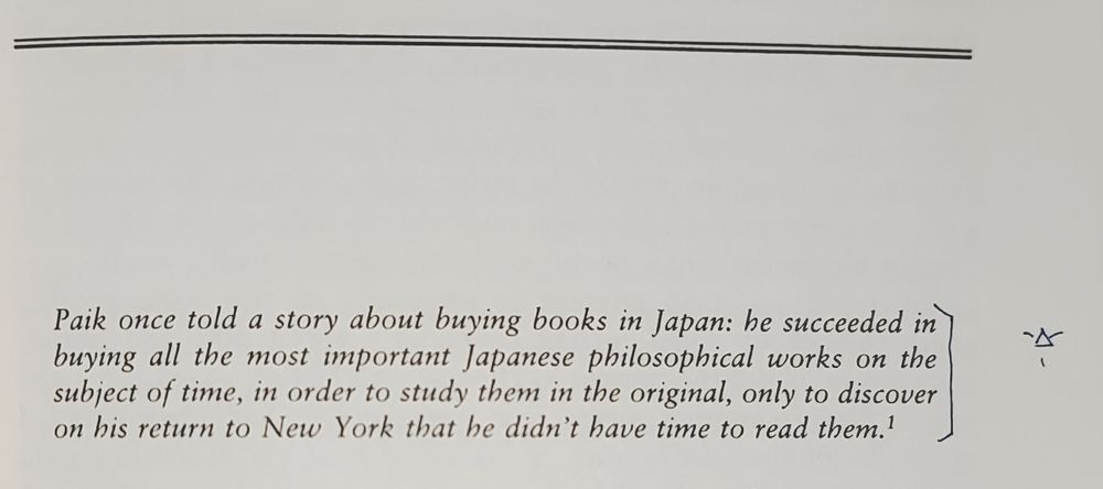 Paik once told a story about buying books in Japan: he succeeded in buying all the most important Japanese philosophical works on the subject of time, in order to study them in the original, only to discover on his return to New York that he didn't have time to read them.

[An alchemical symbol for Fire (a triangle with its tip pointing up) with rays of light drawn as lines issuing from each line's bisector.]