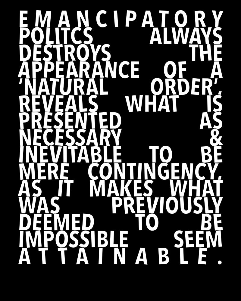Emancipatory politics always destroys the appearance of a 'natural order', reveals what is presented as necessary & inevitable to be mere contingency, as it makes what was previously deemed to be impossible seem attainable.
(A modified Mark Fisher quote.)