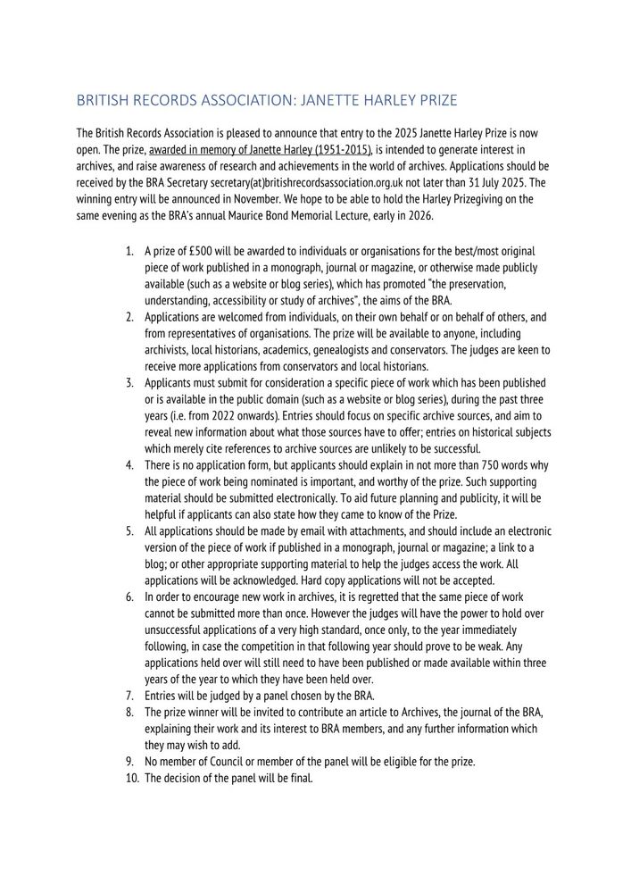 The British Records Association is pleased to announce that entry to the 2025 Janette Harley Prize is now open. The prize, awarded in memory of Janette Harley (1951-2015), is intended to generate interest in archives, and raise awareness of research and achievements in the world of archives. Applications should be received by the BRA Secretary secretary(at)britishrecordsassociation.org.uk not later than 31 July 2025. The   winning entry will be announced in November. We hope to be able to hold the Harley Prizegiving on the same evening as the BRA’s annual Maurice Bond Memorial Lecture, early in 2026.
1.	A prize of £500 will be awarded to individuals or organisations for the best/most original piece of work published in a monograph, journal or magazine, or otherwise made publicly available (such as a website or blog series), which has promoted “the preservation, understanding, accessibility or study of archives”, the aims of the BRA.
2.	Applications are welcomed from individuals, on their own behalf or on behalf of others, and from representatives of organisations. The prize will be available to anyone, including archivists, local historians, academics, genealogists and conservators. The judges are keen to receive more applications from conservators and local historians.
3.	Applicants must submit for consideration a specific piece of work which has been published or is available in the public domain (such as a website or blog series), during the past three years (i.e. from 2022 onwards). Entries should focus on specific archive sources, and aim to reveal new information about what those sources have to offer; entries on historical subjects which merely cite references to archive sources are unlikely to be successful. 
4.	There is no application form, but applicants should explain in not more than 750 words why the piece of work being nominated is important, and worthy of the prize. Such supporting material should be submitted electronically. To aid future planning an…