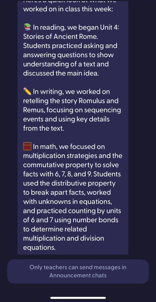 Screenshot of a message from my kid's 3rd grade teacher.


"In reading, we began Unit 4:
Stories of Ancient Rome.
Students practiced asking and answering questions to show understanding of a text and discussed the main idea.
In writing, we worked on retelling the story Romulus and Remus, focusing on sequencing events and using key details from the text.
In math, we focused on multiplication strategies and the commutative property to solve facts with 6, 7, 8, and 9. Students used the distributive property to break apart facts, worked with unknowns in equations, and practiced counting by units of 6 and 7 using number bonds to determine related multiplication and division equations."