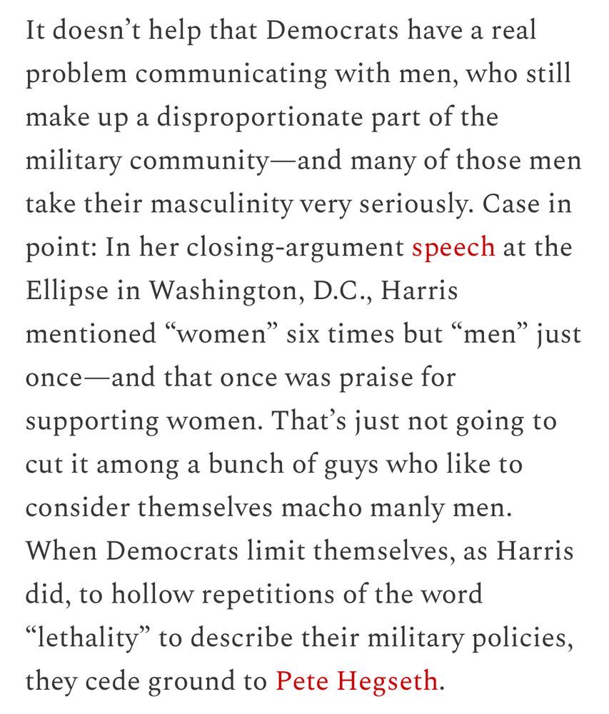 It doesn't help that Democrats have a real problem communicating with men, who still make up a disproportionate part of the military community-and many of those men take their masculinity very seriously. Case in point: In her closing-argument speech at the Ellipse in Washington, D.C., Harris mentioned "women" six times but "men" just once-and that once was praise for supporting women. That's just not going to cut it among a bunch of guys who like to consider themselves macho manly men.
When Democrats limit themselves, as Harris did, to hollow repetitions of the word
"lethality" to describe their military policies, they cede ground to Pete Hegseth.