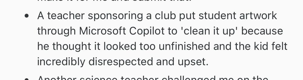 • A teacher sponsoring a club put student artwork through Microsoft Copilot to 'clean it up' because he thought it looked too unfinished and the kid felt incredibly disrespected and upset.
