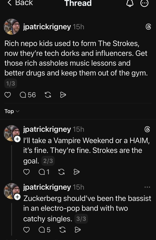 jpatrickrigney 15h
Rich nepo kids used to form The Strokes, now they're tech dorks and influencers. Get those rich assholes music lessons and better drugs and keep them out of the gym.

jpatrickrigney 15h
I'll take a Vampire Weekend or a HAIM, it's fine. They're fine. Strokes are the goal. 2/3

jpatrickrigney 15h
Zuckerberg should've been the bassist in an electro-pop band with two catchy singles. 3/3