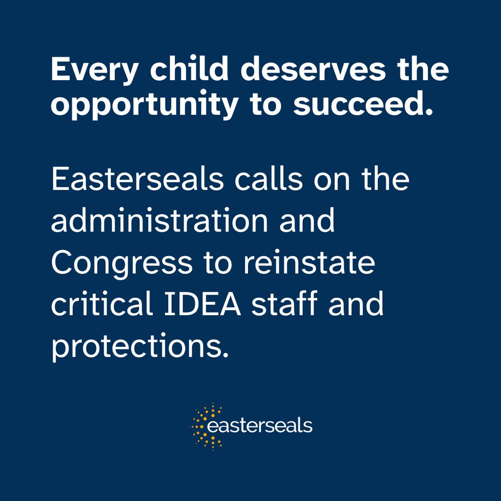 Every child deserves the opportunity to succeed. 
Easterseals calls on the administration and Congress to reinstate critical IDEA staff and protections. 
Easterseals logo. White text on a dark blue background. 