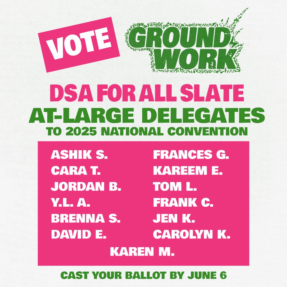 Vote Groundwork "DSA For All" Slate for at-large delegates to the 2025 National Convention. Ashik S, Frances G, Cara T, Kareem E, Jordan B, Tom L, Y.L A, Frank C, Brenna S, Jen K, David E, Carolyn K, Karen M. Cast your ballot by June 6!