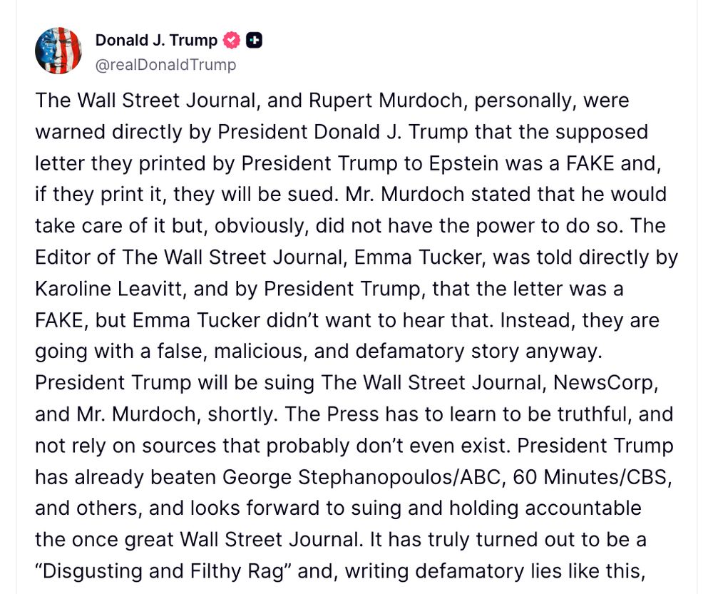 Trump post:The Wall Street Journal, and Rupert Murdoch, personally, were warned directly by President Donald J. Trump that the supposed letter they printed by President Trump to Epstein was a FAKE and, if they print it, they will be sued. Mr. Murdoch stated that he would take care of it but, obviously, did not have the power to do so. The Editor of The Wall Street Journal, Emma Tucker, was told directly by Karoline Leavitt, and by President Trump, that the letter was a FAKE