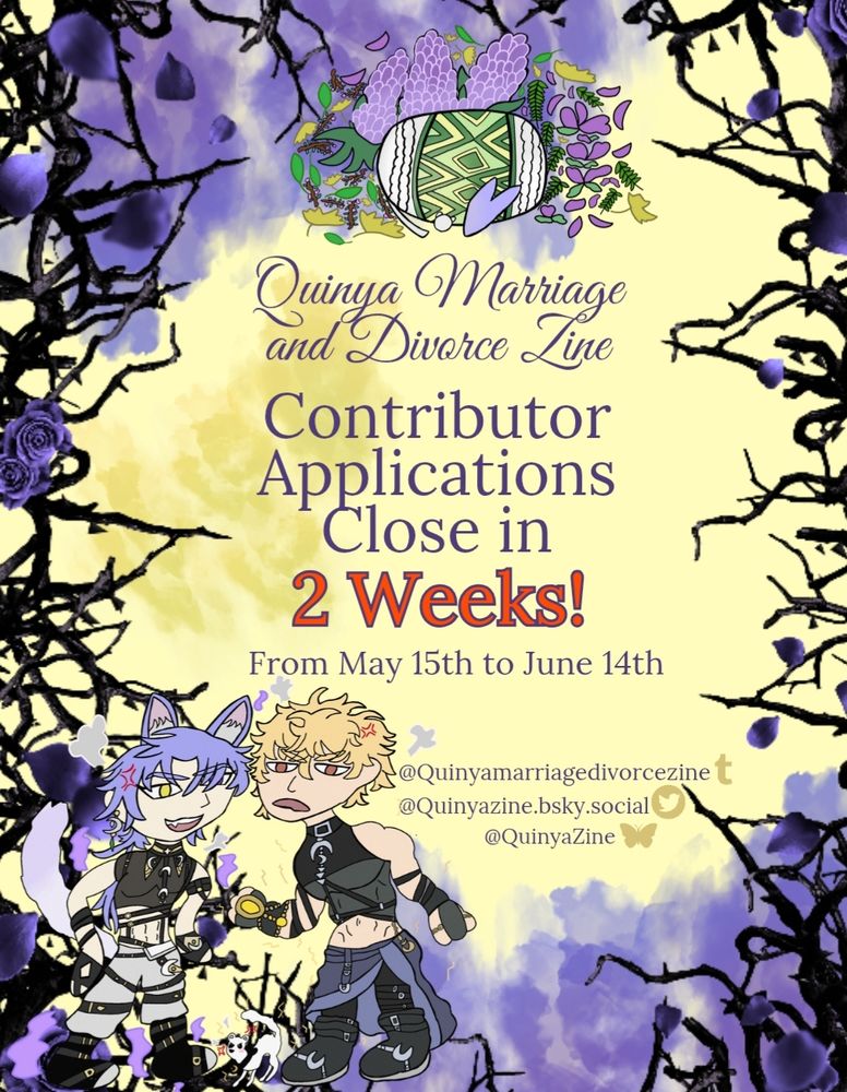 Quinya Marriage and Divorce Zine

Contributor Applications Open!
In 2 weeks

From May 15th to June 14th

Tumblr 
@Quinyamarriagedivorcezine

Twitter
@Quinyazine.bsky.social

Bluesky
@QuinyaZine

***

Purple flowers, black thorns and a yellow background. Purple text a logo with a green and purple and white pillows leaves and flowers. 

Picture of drawn chibis Kuya purple haired fox guy and Quincy blonde haired gut they are arguing in the middle is Topper a white stoat he is angry and with his back arched 
Flames and sparks surround them