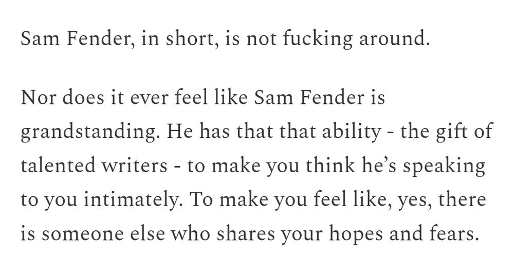 Sam Fender, in short, is not fucking around.

Nor does it ever feel like Sam Fender is grandstanding. He has that that ability - the gift of talented writers - to make you think he’s speaking to you intimately. To make you feel like, yes, there is someone else who shares your hopes and fears.