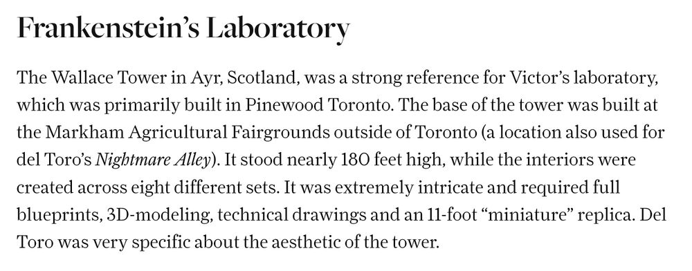 from https://www.cntraveler.com/story/where-was-frankenstein-filmed

Frankenstein’s Laboratory
The Wallace Tower in Ayr, Scotland, was a strong reference for Victor’s laboratory, which was primarily built in Pinewood Toronto. The base of the tower was built at the Markham Agricultural Fairgrounds outside of Toronto (a location also used for del Toro’s Nightmare Alley). It stood nearly 180 feet high, while the interiors were created across eight different sets. It was extremely intricate and required full blueprints, 3D-modeling, technical drawings and an 11-foot “miniature” replica. Del Toro was very specific about the aesthetic of the tower.