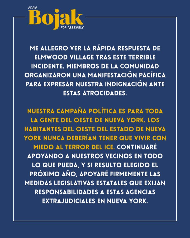 ME ALLEGRO VER LA RÁPIDA RESPUESTA DE ELMWOOD VILLAGE TRAS ESTE TERRIBLE INCIDENTE. MIEMBROS DE LA COMUNIDAD ORGANIZARON UNA MANIFESTACIÓN PACÍFICA PARA EXPRESAR NUESTRA INDIGNACIÓN ANTE ESTAS ATROCIDADES.
NUESTRA CAMPANA POLÍTICA ES PARA TODA LA GENTE DEL OESTE DE NUEVA YORK. LOS HABITANTES DEL OESTE DEL ESTADO DE NUEVA YORK NUNCA DEBERÍAN TENER QUE VIVIR CON MIEDO AL TERROR DEL ICE. CONTINUARÉ APOYANDO A NUESTROS VECINOS EN TODO LO QUE PUEDA, Y SI RESULTO ELEGIDO EL PRÓXIMO AÑO, APOYARE FIRMEMENTE LAS MEDIDAS LEGISLATIVAS ESTATALES QUE EXIJAN
RESPONSABILIDADES A ESTAS AGENCIAS
EXTRAJUDICIALES EN NUEVA YORK.