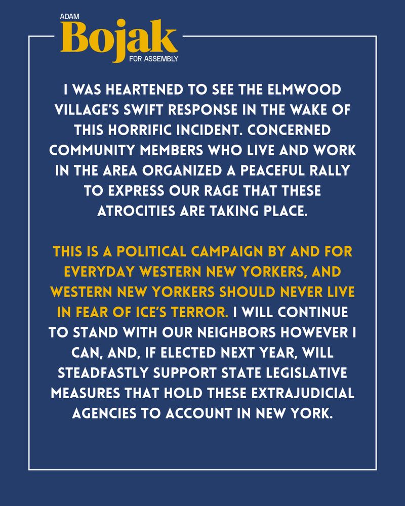 I WAS HEARTENED TO SEE THE ELMWOOD VILLAGE'S SWIFT RESPONSE IN THE WAKE OF THIS HORRIFIC INCIDENT. CONCERNED COMMUNITY MEMBERS WHO LIVE AND WORK IN THE AREA ORGANIZED A PEACEFUL RALLY TO EXPRESS OUR RAGE THAT THESE ATROCITIES ARE TAKING PLACE.
THIS IS A POLITICAL CAMPAIGN BY AND FOR EVERYDAY WESTERN NEW YORKERS, AND WESTERN NEW YORKERS SHOULD NEVER LIVE IN FEAR OF ICE'S TERROR. I WILL CONTINUE TO STAND WITH OUR NEIGHBORS HOWEVER I CAN, AND, IF ELECTED NEXT YEAR, WILL STEADFASTLY SUPPORT STATE LEGISLATIVE MEASURES THAT HOLD THESE EXTRAJUDICIAL AGENCIES TO ACCOUNT IN NEW YORK.