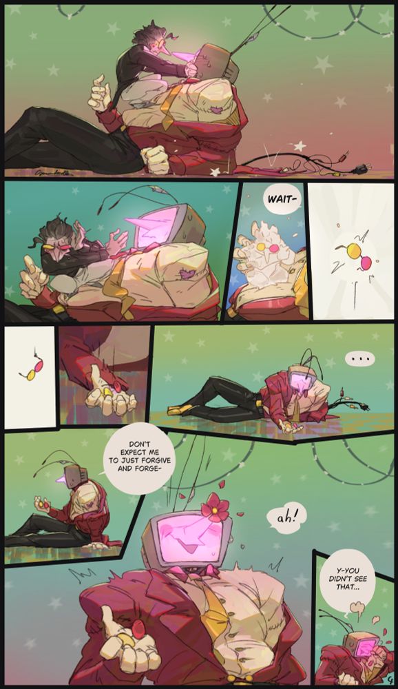 (page 4) Spamton pulls back in awkward silence yet again, Tenna, his face entirely glowing pink now, fell further backwards now leaning on his elbow though one had raised just short of putting it on Spamtons back, Spamton then lets Tennas face go, looks away and shields his face from Tennas view with one hand, not able to handle the situation and trying to hide hes shedding a few tears, he then starts to transform back into just the glasses even though Tenna says "wait-" to stop him from doing so- the glasses fall but are caught by Tenna who looks at them in silence, he then sits up and says "don't expect me to just forgive and forge-" but is interrupted by a flower popping out of the tip of his nose, not able to hide the fact how happy he is despite it all, he quickly grabs his nose to hide the flower as his face turns even more pink, stammering "y-you didn't see that ...".