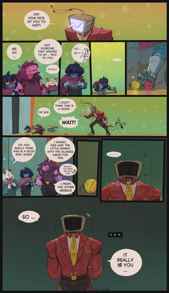 a painted deltarune comic (page1): Tenna: "oh how nice of you to visit!", is in the room and Susie says "we uh .. got someone that wanted to uh .. talk to you .. actually", Kris takes of the dealmaker glasses they were wearing and gently puts them on the ground, gives it a few pats and the gang leaves with an "ok bye" despite Tennas protest "i dont think this is a good- WAIT!", outside Ralsei asks " do you really think this is a good idea susie?" Susie: "i dunno, kris said the little weirdo with the glasses asked for this" Ralsei:"usually you mean me with this qwq" "i mean the OTHER weirdo", the glasses sit on the ground, Tenna stares at them with a black screen as the background darkens, then says "so ... it really IS you ..." to no reply.