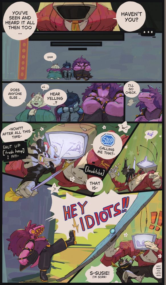 (page 2): Tenna: "you've seen and heard it all then too ... havent you?" again to no reply, (time passes) the fun gang sits outside the room and Ralsei carefully asks " .. uhm .. does anyone ... hear yelling ..?", Susie sighs "i'll go check.", cut to Tenna and Spamton fighting, the latter is holding on to Tennas tie and has one foot stomped on his face as Tenna grabs him by the head, Tenna "-now?? after all this time-" Spamton " SHUT UP [trash heap] I AM-" "STOP (as a blue stop sign) calling me that-" "[boobtube]" "that is-" then Spamton kicks him in the nose just before Susie kicks in the door sending it flying (like the mom holy shit meme) yelling "HEY IDIOTS!!", Tenna is surprised, and puts his hands up stammering "s-susie! i'm sorr- .. wait were you listening-".