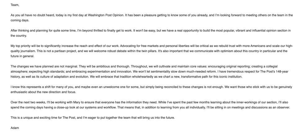 Team, As you all have no doubt heard, today is my first day at Washington Post Opinion. It has been a pleasure getting to know some of you already, and I'm looking forward to meeting others on the team in the coming days. After thinking and planning for quite some time, I'm beyond thrilled to finally get to work. It won't be easy, but we have a real opportunity to build the most popular, vibrant and influential opinion section in the country. My top priority will be to significantly increase the reach and effect of our work. Advocating for free markets and personal liberties will be critical as we rebuild trust with more Americans and scale our high-quality journalism. This is not a partisan project, and we will welcome robust debate within the twin pillars. It's also important that we communicate with optimism about this country in particular and the future in general. The changes we have planned are not marginal. They will be ambitious and thorough. Throughout, we will cultivate and maintain core values: encouraging original reporting; creating a collegial atmosphere; expecting high standards; and embracing experimentation and innovation. We won't let sentimentality slow down much-needed reform. I have tremendous respect for The Post's 148-year history, as well as its culture of adaptation and evolution. We will embrace that tradition wholeheartedly as we chart a new, transformative path for this iconic institution. 