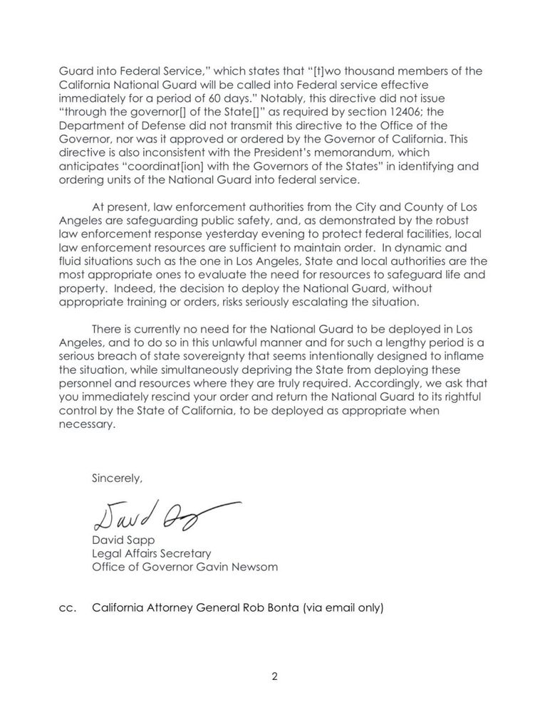 Guard into Federal Service," which states that "[t]wo thousand members of the California National Guard will be called into Federal service effective immediately for a period of 60 days." Notably, this directive did not issue "through the governor[] of the State[]" as required by section 12406; the Department of Defense did not transmit this directive to the Office of the Governor, nor was it approved or ordered by the Governor of California. This directive is also inconsistent with the President's memorandum, which anticipates "coordinat[ion] with the Governors of the States" in identifying and ordering units of the National Guard into federal service.

At present, law enforcement authorities from the City and County of Los Angeles are safeguarding public safety, and, as demonstrated by the robust law enforcement response yesterday evening to protect federal facilities, local law enforcement resources are sufficient to maintain order. In dynamic and fluid situations such as the one in Los Angeles, State and local authorities are the most appropriate ones to evaluate the need for resources to safeguard life and property. Indeed, the decision to deploy the National Guard, without appropriate training or orders, risks seriously escalating the situation.

There is currently no need for the National Guard to be deployed in Los Angeles, and to do so in this unlawful manner and for such a lengthy period is a serious breach of state sovereignty that seems intentionally designed to inflame the situation, while simultaneously depriving the State from deploying these personnel and resources where they are truly required. Accordingly, we ask that you immediately rescind your order and return the National Guard to its rightful control by the State of California, to be deployed as appropriate when necessary.

Sincerely,

David Sapp

Legal Affairs Secretary

Office of Governor Gavin Newsom

CC. California Attorney General Rob Bonta (via email only)