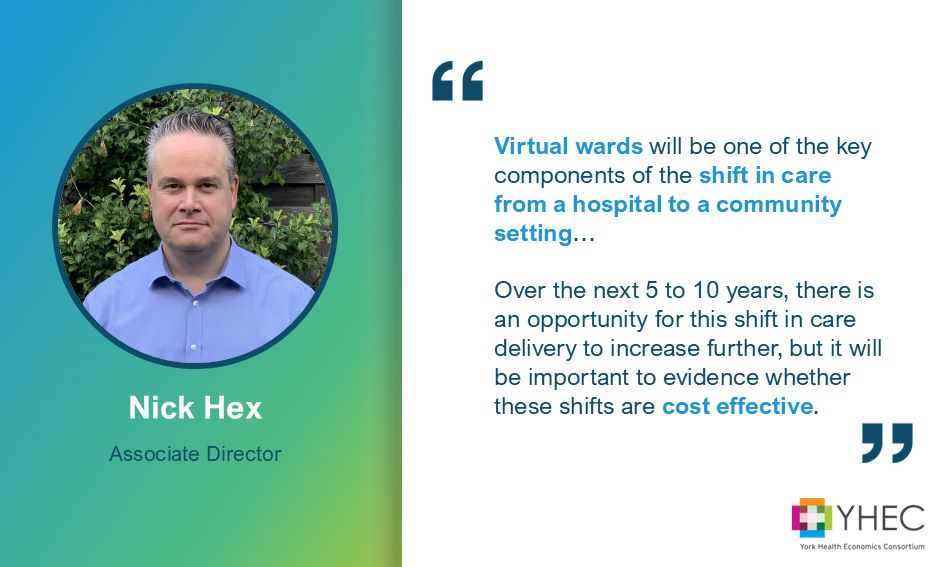 Graphic showing a headshot of YHEC's Nick Hex. The wording reads: Associate Director, Nick Hex. There is a quote from Nick: "Virtual wards will be one of the key components of the shift in care from a hospital to a community setting…Over the next 5 to 10 years, there is an opportunity for this shift in care delivery to increase further, but it will be important to evidence whether these shifts are cost effective." The YHEC logo is in the bottom right corner.
