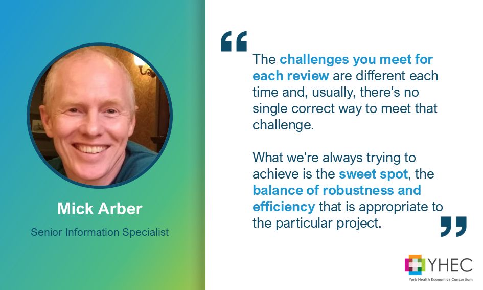Graphic showing a headshot of YHEC's Mick Arber. The wording reads: Senior Information Specialist, Mick Arber. There is a quote from Mick: "The challenges you meet for each review are different each time and, usually, there's no single correct way to meet that challenge. What we're always trying to achieve is the sweet spot, the balance of robustness and efficiency that is appropriate to the particular project." The YHEC logo is in the bottom right corner.