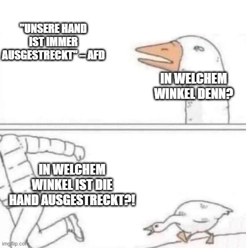 Goose chase meme
"Unsere Hand ist immer ausgestreckt" Zitat AFD
"In welchem Winkel denn?"
"IN WELCHEM WINKEL IST DIE HAND AUSGESTRECKT?!"