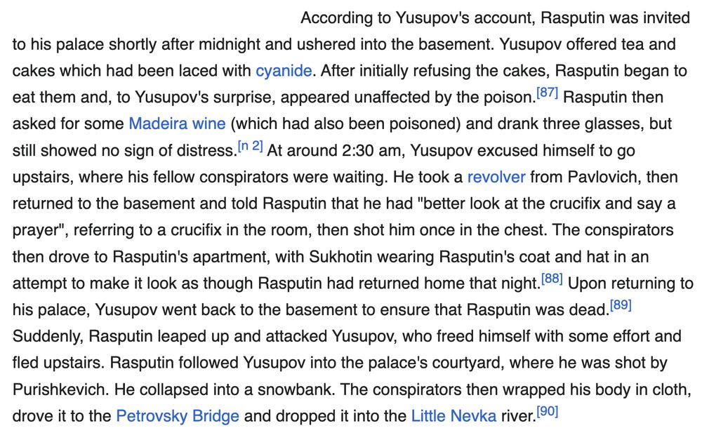 According to Yusupov's account, Rasputin was invited to his palace shortly after midnight and ushered into the basement. Yusupov offered tea and cakes which had been laced with cyanide. After initially refusing the cakes, Rasputin began to eat them and, to Yusupov's surprise, appeared unaffected by the poison.[87] Rasputin then asked for some Madeira wine (which had also been poisoned) and drank three glasses, but still showed no sign of distress.[n 2] At around 2:30 am, Yusupov excused himself to go upstairs, where his fellow conspirators were waiting. He took a revolver from Pavlovich, then returned to the basement and told Rasputin that he had "better look at the crucifix and say a prayer", referring to a crucifix in the room, then shot him once in the chest. The conspirators then drove to Rasputin's apartment, with Sukhotin wearing Rasputin's coat and hat in an attempt to make it look as though Rasputin had returned home that night.[88] Upon returning to his palace, Yusupov went back to the basement to ensure that Rasputin was dead.[89] Suddenly, Rasputin leaped up and attacked Yusupov, who freed himself with some effort and fled upstairs. Rasputin followed Yusupov into the palace's courtyard, where he was shot by Purishkevich. He collapsed into a snowbank. The conspirators then wrapped his body in cloth, drove it to the Petrovsky Bridge and dropped it into the Little Nevka river.[90]