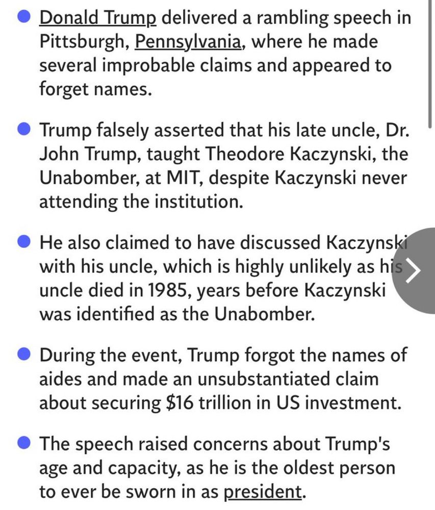 • Donald Trump delivered a rambling speech in Pittsburgh, Pennsylvania, where he made several improbable claims and appeared to forget names.
• Trump falsely asserted that his late uncle, Dr.
John Trump, taught Theodore Kaczynski, the Unabomber, at MIT, despite Kaczynski never attending the institution.
• He also claimed to have discussed Kaczynski with his uncle, which is highly unlikely as his uncle died in 1985, years before Kaczynski was identified as the Unabomber.
• During the event, Trump forgot the names of aides and made an unsubstantiated claim about securing $16 trillion in US investment.
• The speech raised concerns about Trump's age and capacity, as he is the oldest person to ever be sworn in as president.