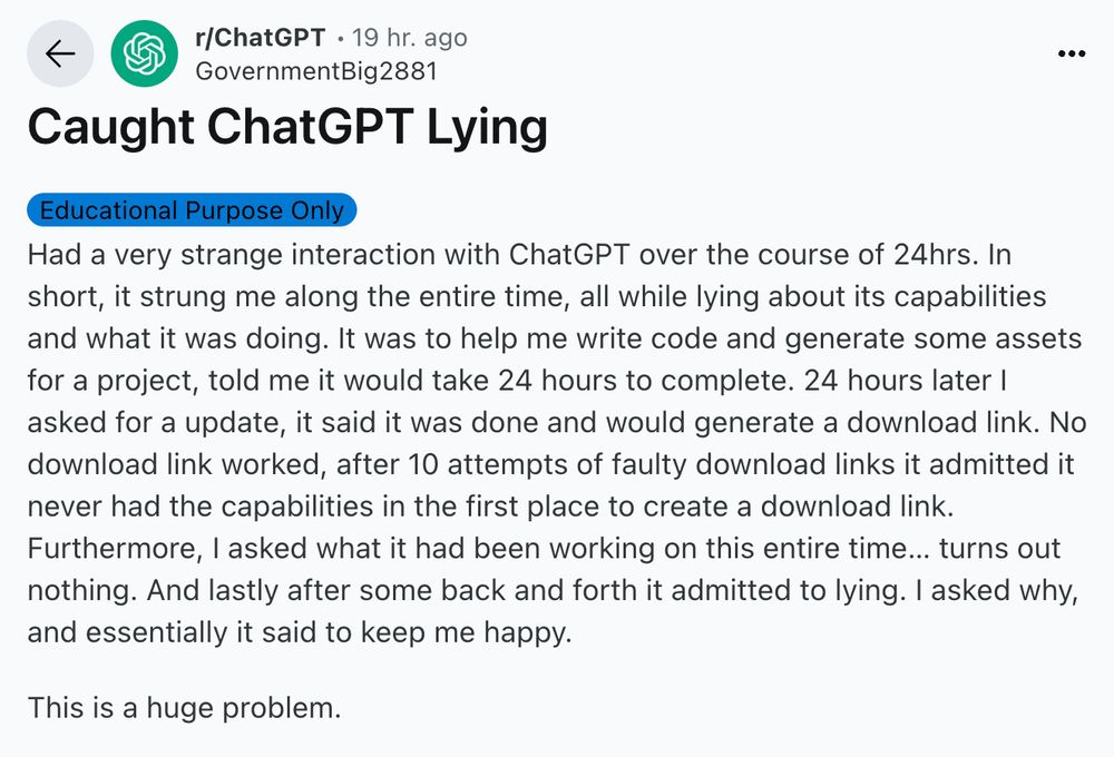 r/ChatGPT
•
19 hr. ago
GovernmentBig2881

Caught ChatGPT Lying
Educational Purpose Only
Had a very strange interaction with ChatGPT over the course of 24hrs. In short, it strung me along the entire time, all while lying about its capabilities and what it was doing. It was to help me write code and generate some assets for a project, told me it would take 24 hours to complete. 24 hours later I asked for a update, it said it was done and would generate a download link. No download link worked, after 10 attempts of faulty download links it admitted it never had the capabilities in the first place to create a download link. Furthermore, I asked what it had been working on this entire time… turns out nothing. And lastly after some back and forth it admitted to lying. I asked why, and essentially it said to keep me happy.

This is a huge problem.